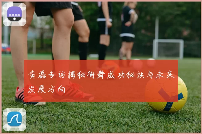 黄磊专访揭秘街舞成功秘诀与未来发展方向