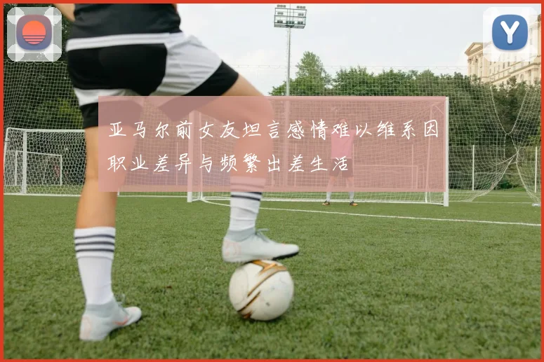 亚马尔前女友坦言感情难以维系因职业差异与频繁出差生活