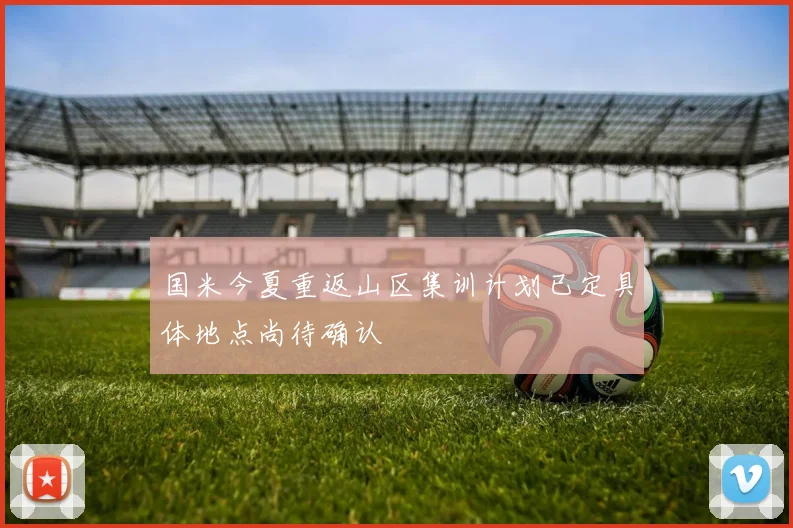 国米今夏重返山区集训计划已定具体地点尚待确认