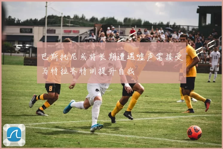 巴斯托尼或将长期遭遇嘘声需接受马特拉齐特训提升自我