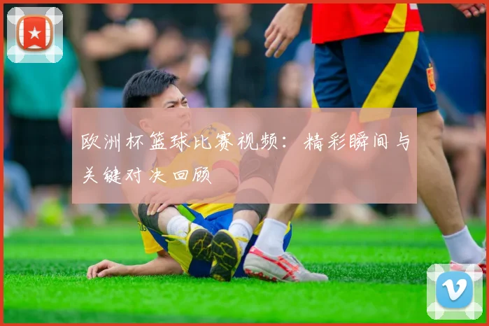 欧洲杯篮球比赛视频:精彩瞬间与关键对决回顾