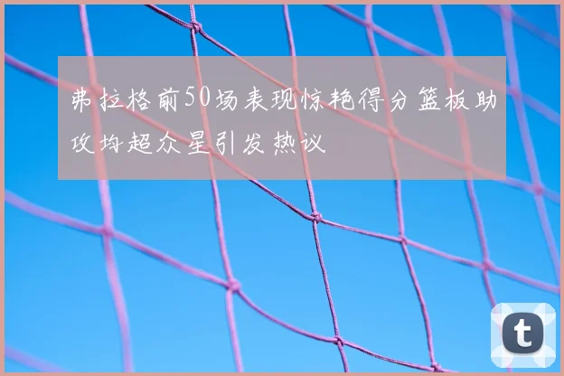 弗拉格前50场表现惊艳得分篮板助攻均超众星引发热议