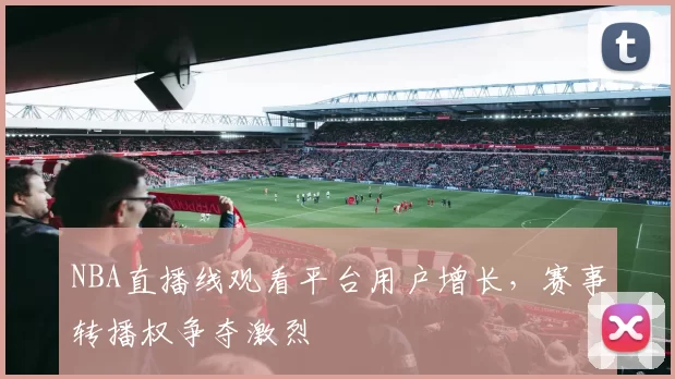 NBA直播线观看平台用户增长，赛事转播权争夺激烈