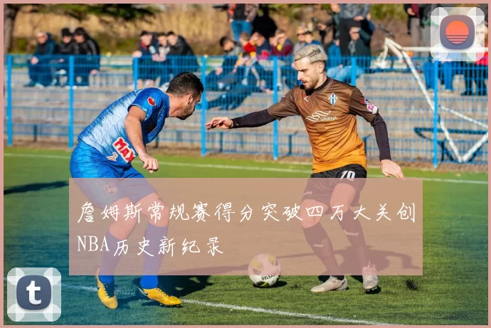 詹姆斯常规赛得分突破四万大关创NBA历史新纪录