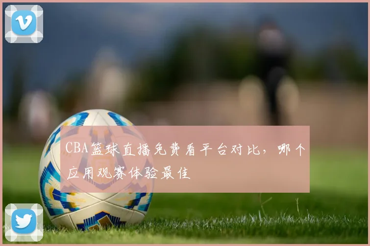 CBA篮球直播免费看平台对比,哪个应用观赛体验最佳