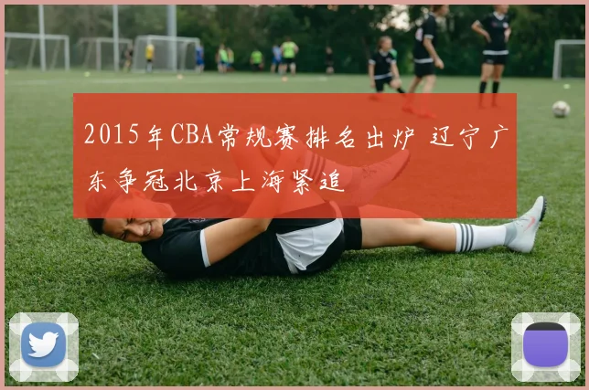 2015年CBA常规赛排名出炉 辽宁广东争冠北京上海紧追