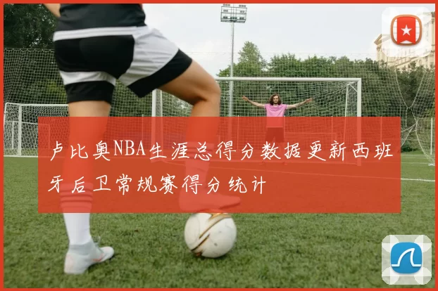 卢比奥NBA生涯总得分数据更新西班牙后卫常规赛得分统计