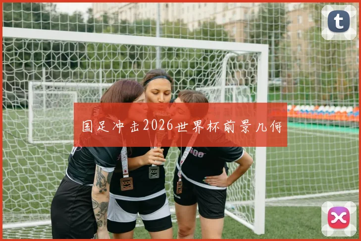 国足冲击2026世界杯前景几何
