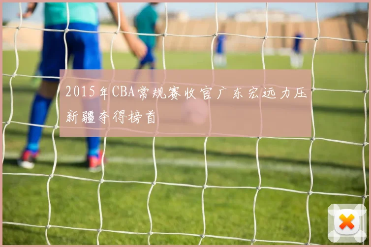 2015年CBA常规赛收官广东宏远力压新疆夺得榜首
