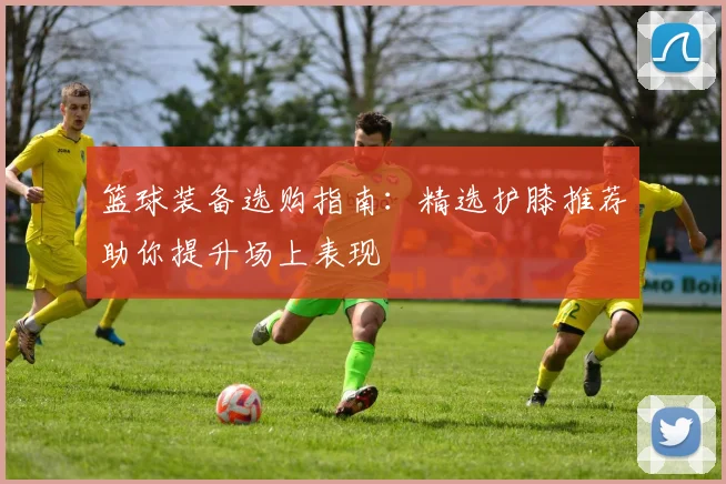 篮球装备选购指南：精选护膝推荐助你提升场上表现