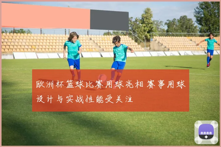 欧洲杯篮球比赛用球亮相 赛事用球设计与实战性能受关注
