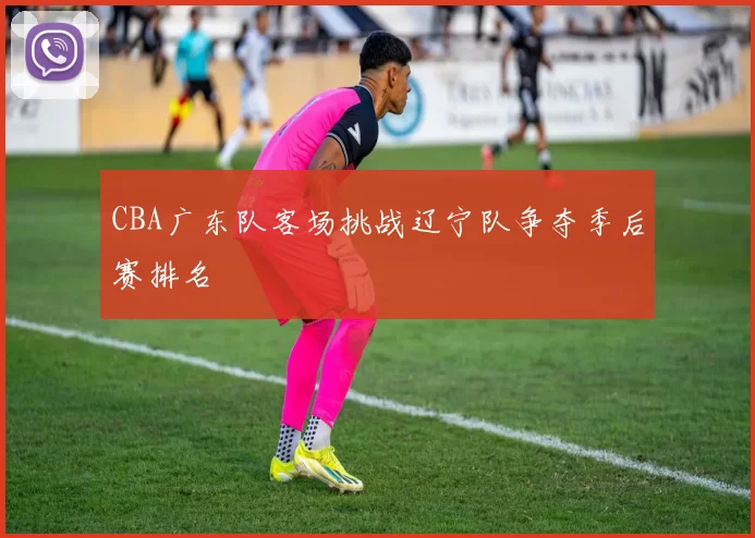 CBA广东队客场挑战辽宁队争夺季后赛排名