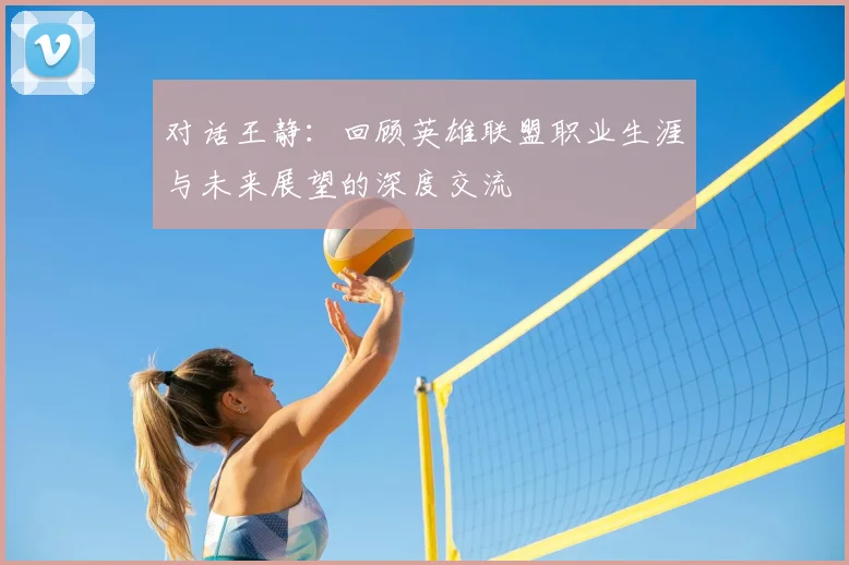 对话王静：回顾英雄联盟职业生涯与未来展望的深度交流