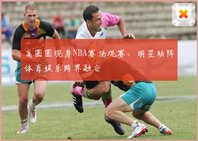 高圆圆现身NBA赛场观赛，明星助阵体育娱乐跨界融合
