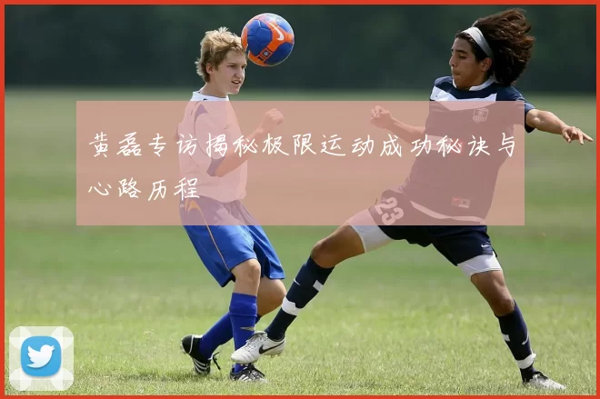 黄磊专访揭秘极限运动成功秘诀与心路历程