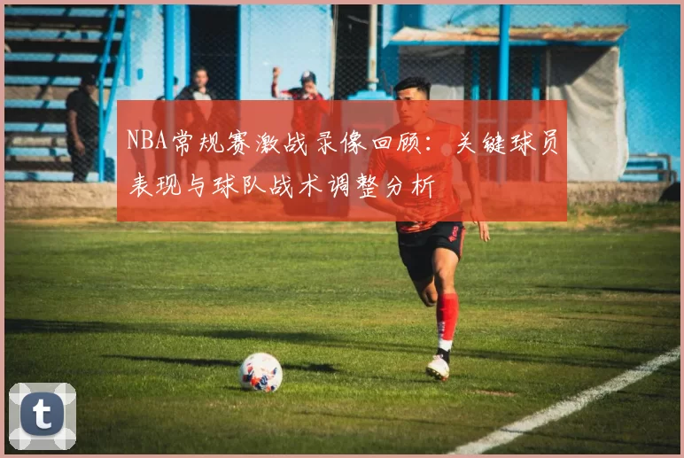 NBA常规赛激战录像回顾：关键球员表现与球队战术调整分析