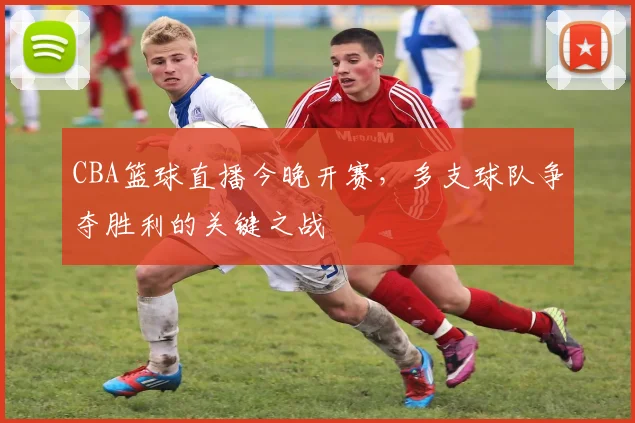 CBA篮球直播今晚开赛,多支球队争夺胜利的关键之战