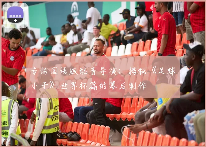 专访国语版配音导演:揭秘《足球小子》世界杯篇的幕后制作