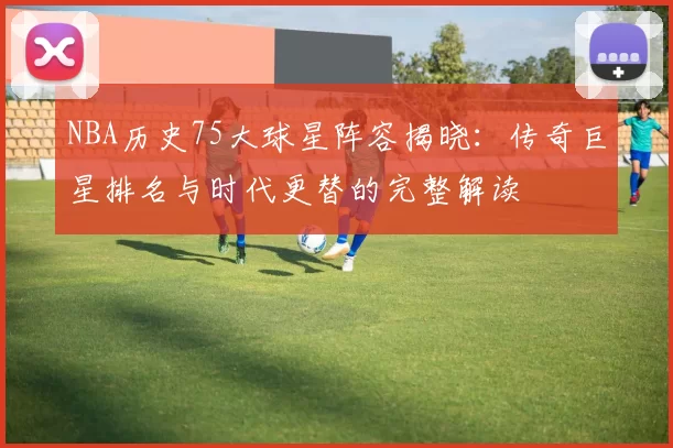 NBA历史75大球星阵容揭晓：传奇巨星排名与时代更替的完整解读