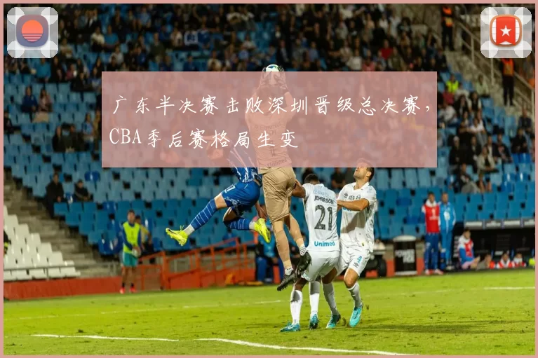 广东半决赛击败深圳晋级总决赛,CBA季后赛格局生变