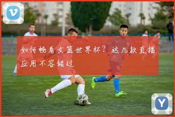 如何畅看女篮世界杯？这几款直播应用不容错过