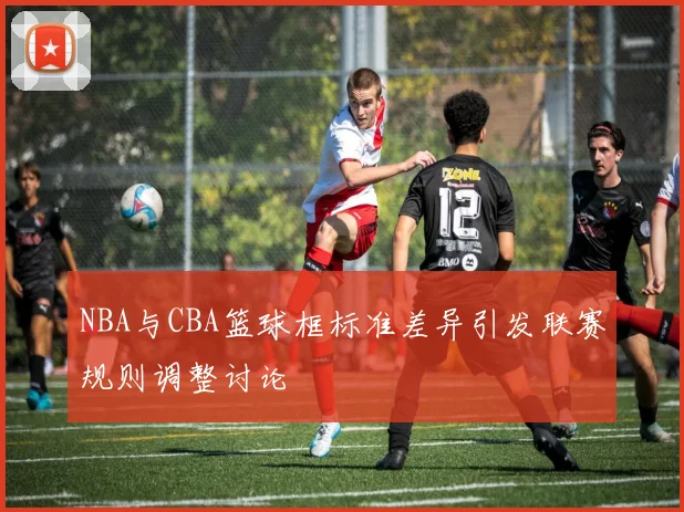 NBA与CBA篮球框标准差异引发联赛规则调整讨论