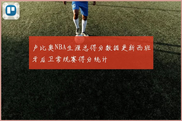 卢比奥NBA生涯总得分数据更新西班牙后卫常规赛得分统计
