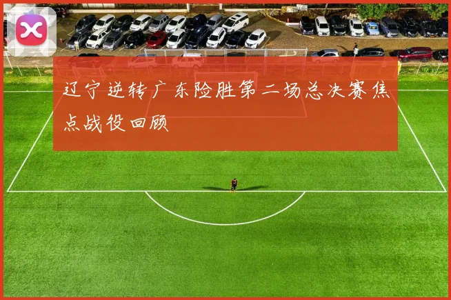 辽宁逆转广东险胜第二场总决赛焦点战役回顾
