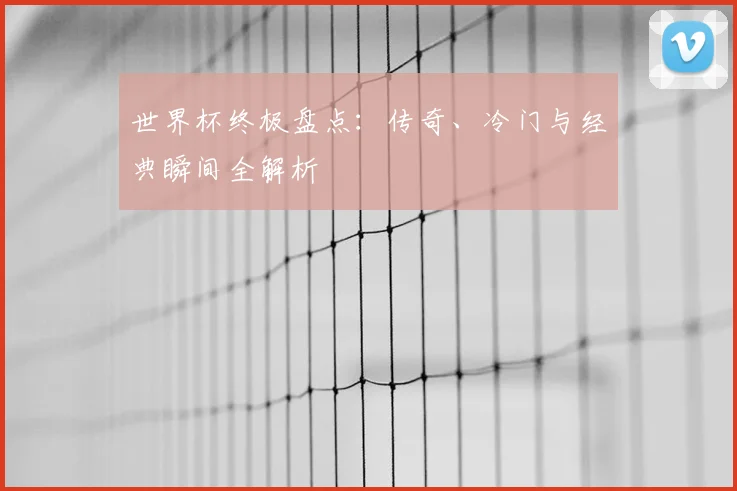 世界杯终极盘点：传奇、冷门与经典瞬间全解析