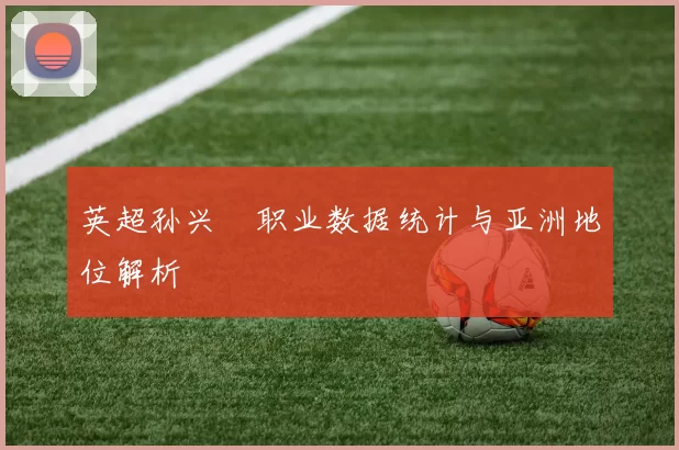 英超孙兴慜职业数据统计与亚洲地位解析