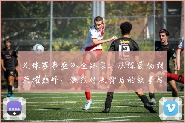 足球赛事盛况全纪录：从绿茵场到荣耀巅峰，激烈对决背后的故事与精彩瞬间