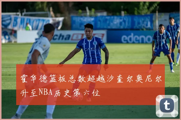 霍华德篮板总数超越沙奎尔奥尼尔升至NBA历史第六位