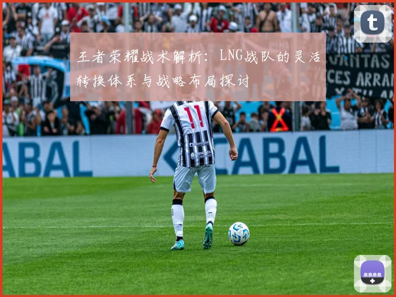 王者荣耀战术解析:LNG战队的灵活转换体系与战略布局探讨
