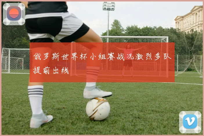 俄罗斯世界杯小组赛战况激烈多队提前出线