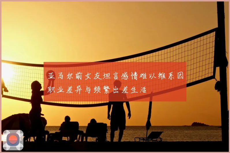 亚马尔前女友坦言感情难以维系因职业差异与频繁出差生活