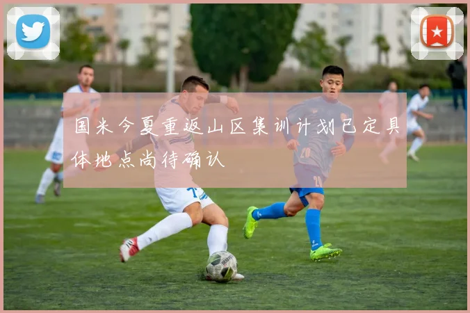 国米今夏重返山区集训计划已定具体地点尚待确认