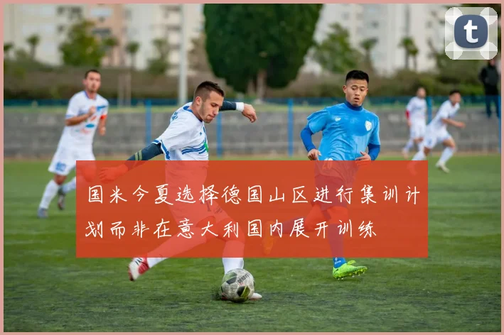 国米今夏选择德国山区进行集训计划而非在意大利国内展开训练