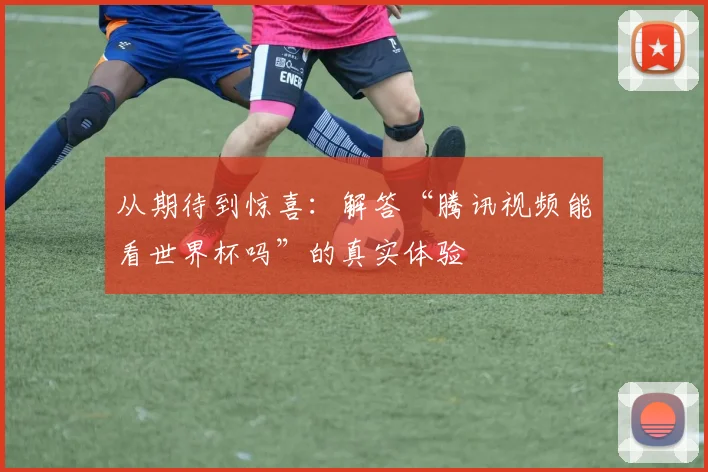 从期待到惊喜:解答“腾讯视频能看世界杯吗”的真实体验