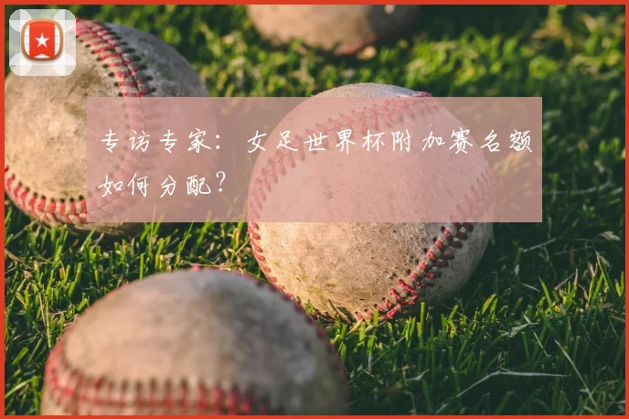 专访专家:女足世界杯附加赛名额如何分配?