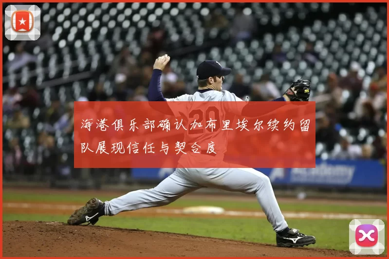 海港俱乐部确认加布里埃尔续约留队展现信任与契合度