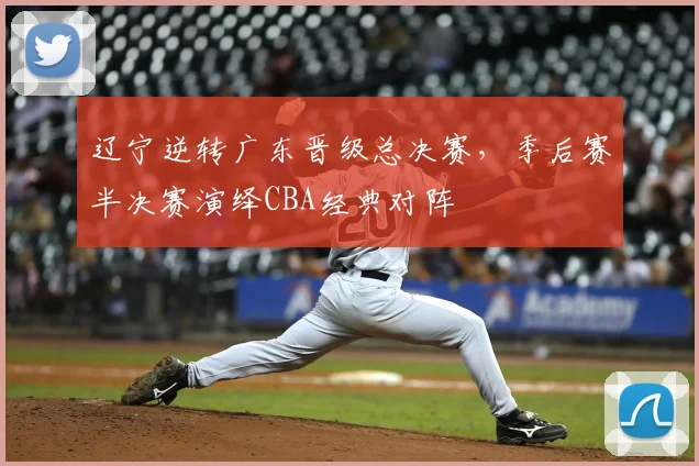 辽宁逆转广东晋级总决赛,季后赛半决赛演绎CBA经典对阵
