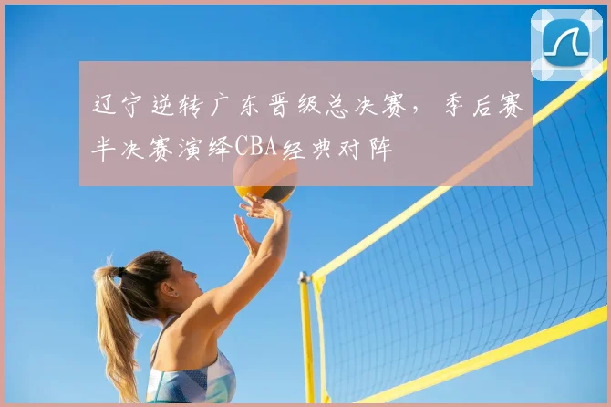 辽宁逆转广东晋级总决赛,季后赛半决赛演绎CBA经典对阵