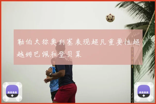 勒伯夫称奥利塞表现超凡重要性超越姆巴佩和登贝莱