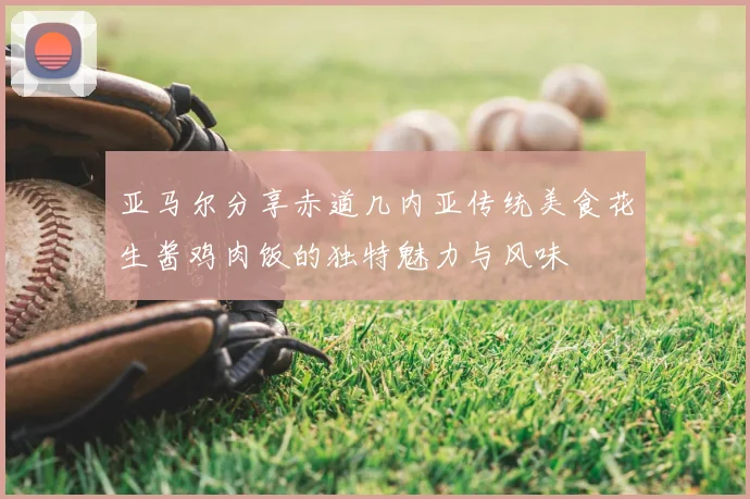 亚马尔分享赤道几内亚传统美食花生酱鸡肉饭的独特魅力与风味