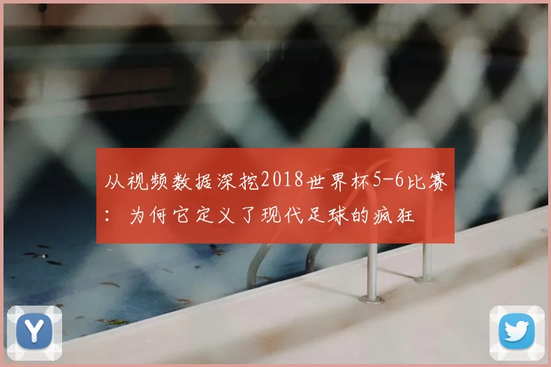 从视频数据深挖2018世界杯5-6比赛:为何它定义了现代足球的疯狂