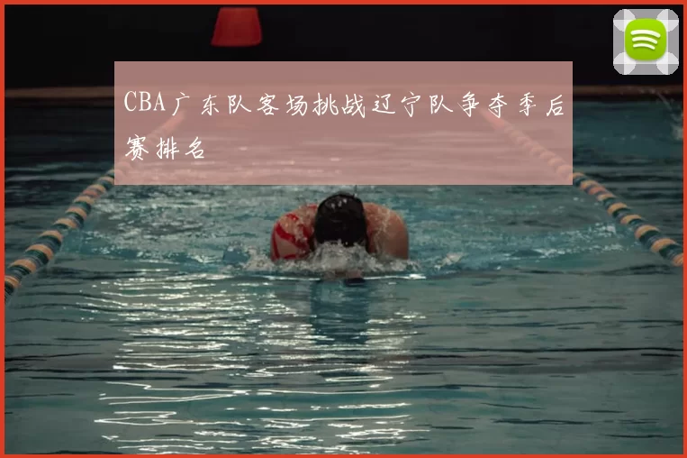 CBA广东队客场挑战辽宁队争夺季后赛排名