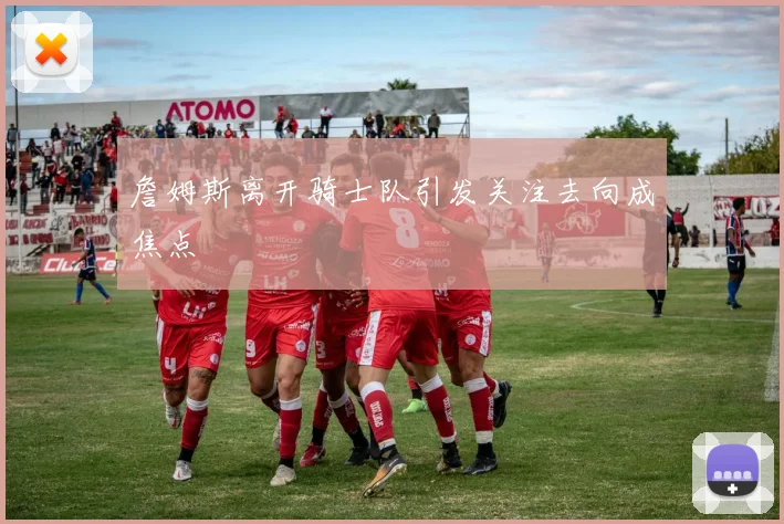 詹姆斯离开骑士队引发关注去向成焦点