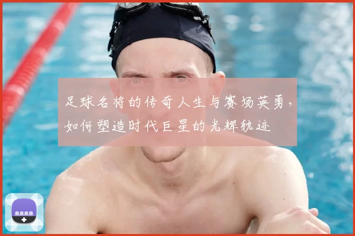 足球名将的传奇人生与赛场英勇，如何塑造时代巨星的光辉轨迹