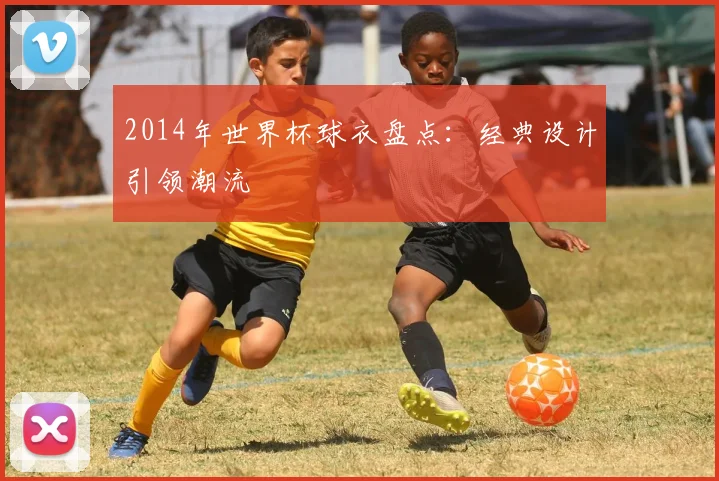 2014年世界杯球衣盘点:经典设计引领潮流