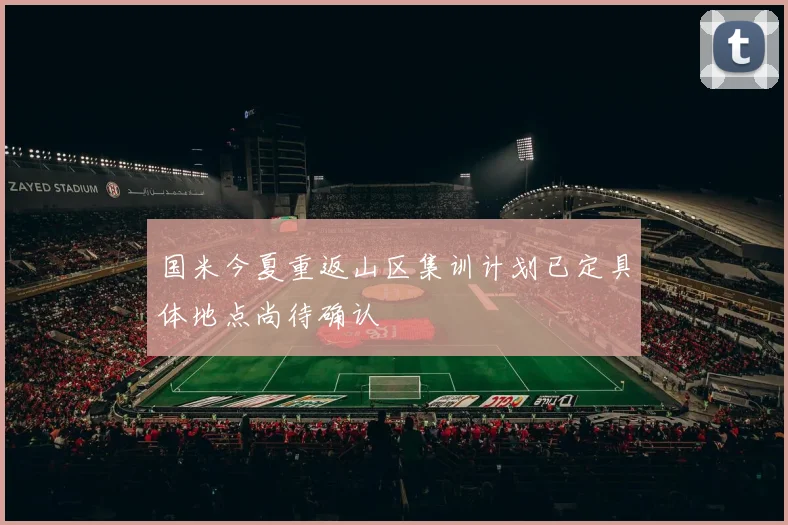 国米今夏重返山区集训计划已定具体地点尚待确认